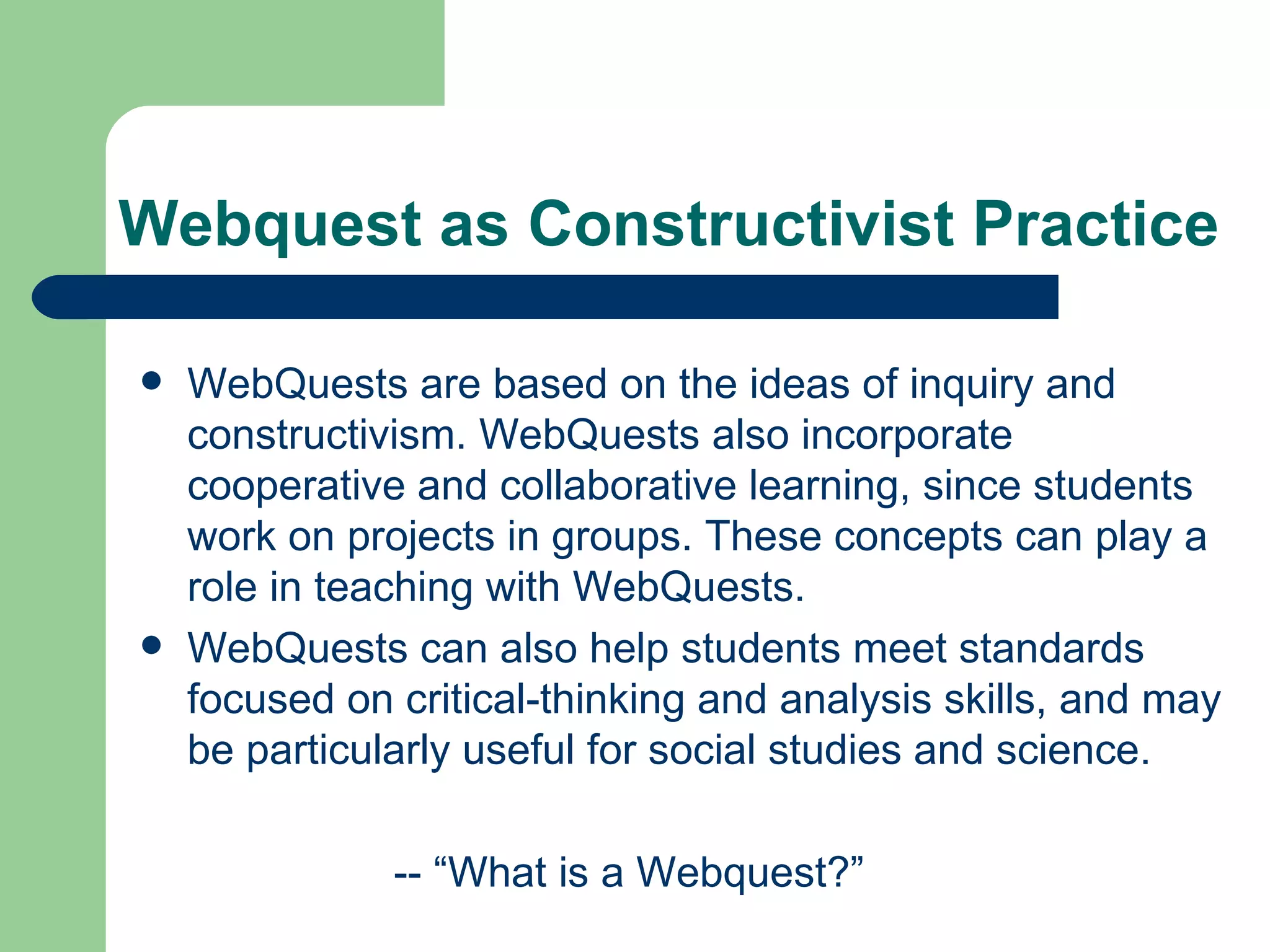 Webquest as Constructivist Practice WebQuests are based on the ideas of inquiry and constructivism. WebQuests also incorporate cooperative and collaborative learning, since students work on projects in groups. These concepts can play a role in teaching with WebQuests. WebQuests can also help students meet standards focused on critical-thinking and analysis skills, and may be particularly useful for social studies and science. -- “What is a Webquest?”  