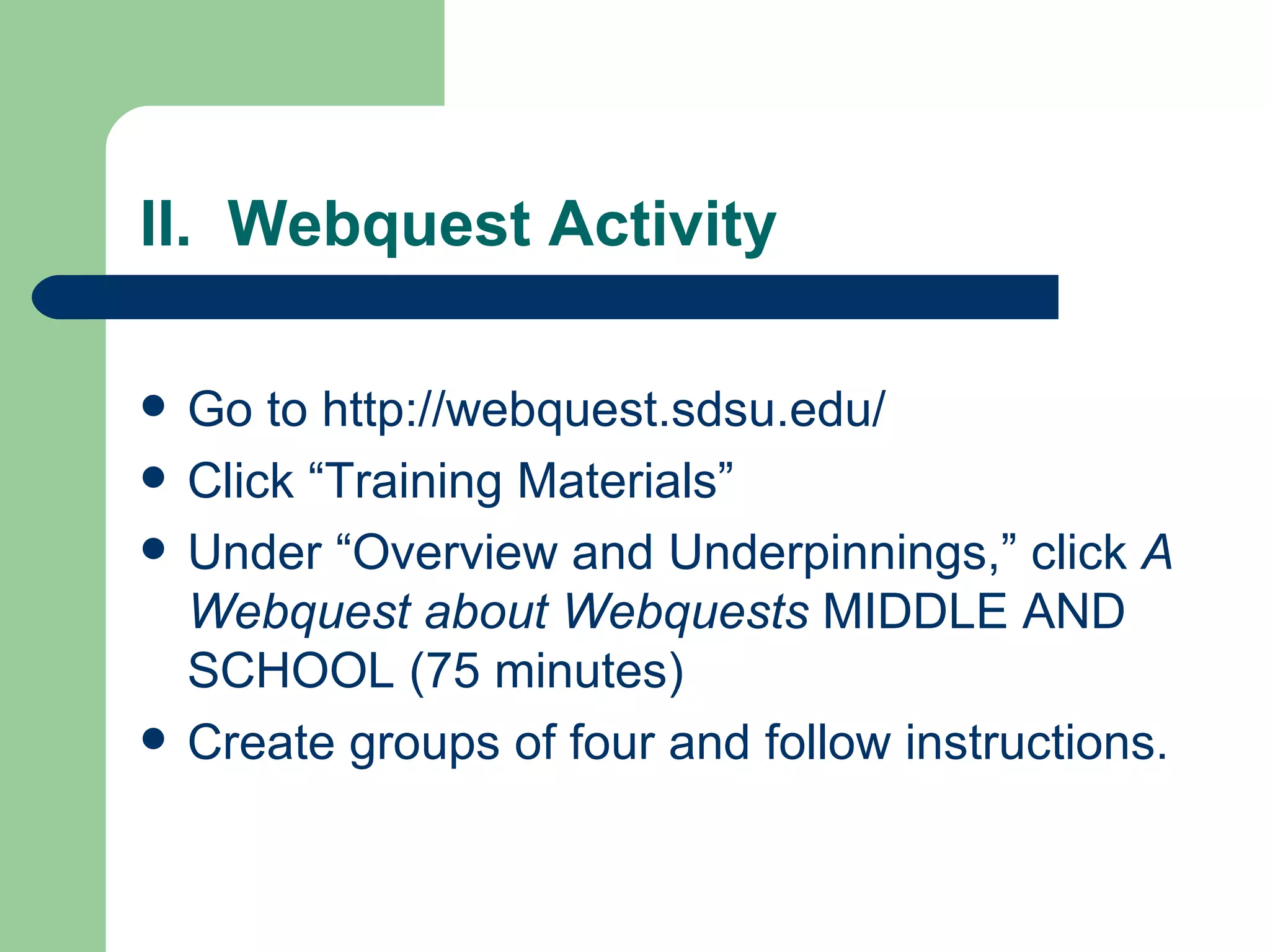 II.  Webquest Activity Go to http://webquest.sdsu.edu/ Click “Training Materials” Under “Overview and Underpinnings,” click  A Webquest about Webquests  MIDDLE AND SCHOOL (75 minutes) Create groups of four and follow instructions. 