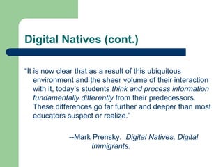 Digital Natives (cont.) “ It is now clear that as a result of this ubiquitous environment and the sheer volume of their interaction with it, today’s students  think and process information fundamentally differently  from their predecessors. These differences go far further and deeper than most educators suspect or realize.” --Mark Prensky.  Digital Natives, Digital  Immigrants. 