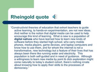 Rheingold quote “ Constructivist theories of education that exhort teachers to guide active learning, to hands-on experimentation, are not new ideas.  And neither is the notion that digital media can be used to help encourage this kind of learning.  What  is  new is a population of  digital natives  who have learned how to learn new kinds of software before they started high school, who carry mobile phones, media players, game devices, and laptop computers and know how to use them, and for whom the internet is not a transformative, new technology but a feature of their lives that has always been there like running water and electricity.  This population is both self-guided and in need of guidance.  Although a willingness to learn new media by point & click exploration might come naturally to today’s student cohort, there’s nothing innate about knowing how to apply their skills to the processes of democracy.” 