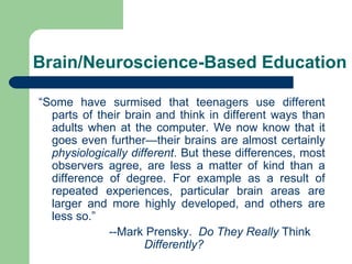 Brain/Neuroscience-Based Education “ Some have surmised that teenagers use different parts of their brain and think in different ways than adults when at the computer. We now know that it goes even further—their brains are almost certainly  physiologically different . But these differences, most observers agree, are less a matter of kind than a difference of degree. For example as a result of repeated experiences, particular brain areas are larger and more highly developed, and others are less so.”   --Mark Prensky.  Do They Really  Think  Differently? 