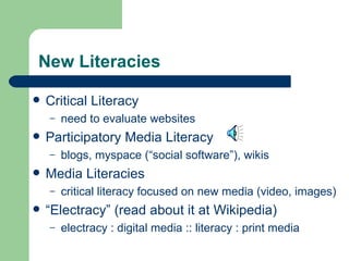 New Literacies  Critical Literacy need to evaluate websites Participatory Media Literacy  blogs, myspace (“social software”), wikis Media Literacies critical literacy focused on new media (video, images) “ Electracy” (read about it at Wikipedia) electracy : digital media :: literacy : print media 
