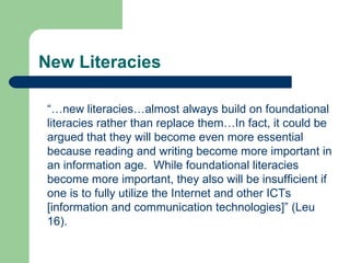 New Literacies “… new literacies…almost always build on foundational literacies rather than replace them…In fact, it could be argued that they will become even more essential because reading and writing become more important in an information age.  While foundational literacies become more important, they also will be insufficient if one is to fully utilize the Internet and other ICTs [information and communication technologies]” (Leu 16). 