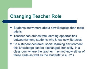 Changing Teacher Role Students know more about new literacies than most adults Teacher can orchestrate learning opportunities between/among students who know new literacies “ In a student-centered, social learning environment, this knowledge can be exchanged, ironically, in a classroom where the teacher may not know either of these skills as well as the students” (Leu 21). 
