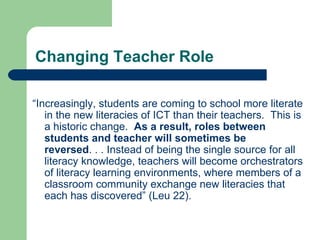 Changing Teacher Role “ Increasingly, students are coming to school more literate in the new literacies of ICT than their teachers.  This is a historic change.  As a result, roles between students and teacher will sometimes be reversed . . . Instead of being the single source for all literacy knowledge, teachers will become orchestrators of literacy learning environments, where members of a classroom community exchange new literacies that each has discovered” (Leu 22). 