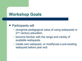 Workshop Goals Participants will recognize pedagogical value of using webquests in 21 st  century education become familiar with the range and variety of available webquests create own webquest, or modify/use a pre-existing webquest before year end 