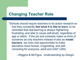 Changing Teacher Role &quot;Schools should require teachers to do action research so that they constantly  feel  what it is like to learn , to be reminded that real learning is always frightening, frustrating, and able to cause self-doubt, regardless of age or talent.  If the job and schedule make us think of ourselves as only teachers instead of also as  model learners , we miss vital opportunities to make education more honest, invigorating, and self-correcting for everyone, adult and child&quot; (320). --Wiggins & McTigue.  Understanding by Design. 