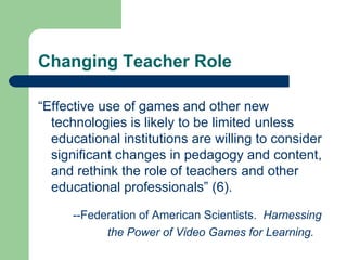 Changing Teacher Role “ Effective use of games and other new technologies is likely to be limited unless educational institutions are willing to consider significant changes in pedagogy and content, and rethink the role of teachers and other educational professionals” (6). --Federation of American Scientists.  Harnessing  the Power of Video Games for Learning. 