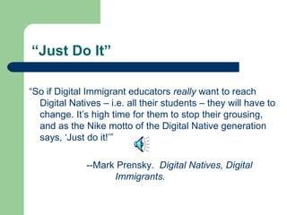 “Just Do It” “ So if Digital Immigrant educators  really  want to reach Digital Natives – i.e. all their students – they will have to change. It’s high time for them to stop their grousing, and as the Nike motto of the Digital Native generation says, ‘Just do it!’” --Mark Prensky.  Digital Natives, Digital  Immigrants. 