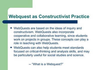 Webquest as Constructivist Practice WebQuests are based on the ideas of inquiry and constructivism. WebQuests also incorporate cooperative and collaborative learning, since students work on projects in groups. These concepts can play a role in teaching with WebQuests. WebQuests can also help students meet standards focused on critical-thinking and analysis skills, and may be particularly useful for social studies and science. -- “What is a Webquest?”  