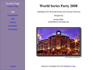 World Series Party 2008 Student Page Title Introduction Task Process Evaluation Conclusion Credi ts [Teacher Page] A WebQuest for 7th Grade (Family and Consumer Sciences) Designed by Andrea Miller [email_address] Based on a template from  The WebQuest Page Photo By flicker: StuffEyeSee  