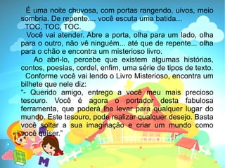 É uma noite chuvosa, com portas rangendo, uivos, meio
sombria. De repente.... você escuta uma batida...
  TOC, TOC, TOC.
  Você vai atender. Abre a porta, olha para um lado, olha
para o outro, não vê ninguém... até que de repente... olha
para o chão e encontra um misterioso livro.
    Ao abri-lo, percebe que existem algumas histórias,
contos, poesias, cordel, enfim, uma série de tipos de texto.
  Conforme você vai lendo o Livro Misterioso, encontra um
bilhete que nele diz:
“- Querido amigo, entrego a você meu mais precioso
tesouro. Você é agora o portador desta fabulosa
ferramenta, que poderá lhe levar para qualquer lugar do
mundo. Este tesouro, pode realizar qualquer desejo. Basta
você soltar a sua imaginação e criar um mundo como
você quiser.”
 