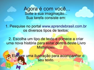 Agora é com você...
          Solte a sua imaginação...
           Sua tarefa consiste em:

1. Pesquise no portal www.aprendebrasil.com.br
          os diversos tipos de textos;

 2. Escolha um tipo de texto e comece a criar
uma nova história para estar dentro deste Livro
                  Misterioso;

 3. Elabore uma ilustração para acompanhar o
                   seu texto.
 