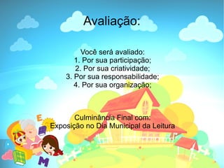 Avaliação:

         Você será avaliado:
       1. Por sua participação;
       2. Por sua criatividade;
    3. Por sua responsabilidade;
       4. Por sua organização;



       Culminância Final com:
Exposição no Dia Municipal da Leitura
 