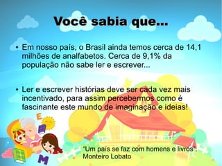 Você sabia que...
●   Em nosso país, o Brasil ainda temos cerca de 14,1
    milhões de analfabetos. Cerca de 9,1% da
    população não sabe ler e escrever...

●   Ler e escrever histórias deve ser cada vez mais
    incentivado, para assim percebermos como é
    fascinante este mundo de imaginação e ideias!




                    “Um país se faz com homens e livros”.
                    Monteiro Lobato
 