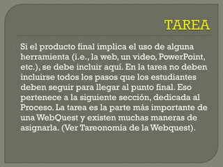  Si el producto final implica el uso de alguna
herramienta (i.e., la web, un video, PowerPoint,
etc.), se debe incluir aquí. En la tarea no deben
incluirse todos los pasos que los estudiantes
deben seguir para llegar al punto final. Eso
pertenece a la siguiente sección, dedicada al
Proceso. La tarea es la parte más importante de
una WebQuest y existen muchas maneras de
asignarla. (Ver Tareonomía de la Webquest).
 