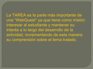 La TAREA es la parte más importante de
una “WebQuest” ya que tiene como misión
interesar al estudiante y mantener su
interés a lo largo del desarrollo de la
actividad, incrementando de esta manera
su comprensión sobre el tema tratado.
 