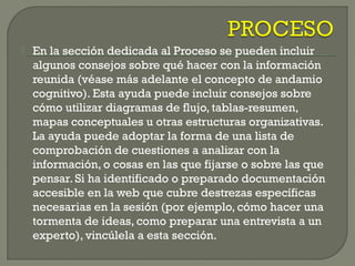  En la sección dedicada al Proceso se pueden incluir
algunos consejos sobre qué hacer con la información
reunida (véase más adelante el concepto de andamio
cognitivo). Esta ayuda puede incluir consejos sobre
cómo utilizar diagramas de flujo, tablas-resumen,
mapas conceptuales u otras estructuras organizativas.
La ayuda puede adoptar la forma de una lista de
comprobación de cuestiones a analizar con la
información, o cosas en las que fijarse o sobre las que
pensar. Si ha identificado o preparado documentación
accesible en la web que cubre destrezas específicas
necesarias en la sesión (por ejemplo, cómo hacer una
tormenta de ideas, como preparar una entrevista a un
experto), vincúlela a esta sección.
 