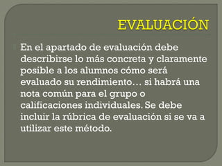  En el apartado de evaluación debe
describirse lo más concreta y claramente
posible a los alumnos cómo será
evaluado su rendimiento… si habrá una
nota común para el grupo o
calificaciones individuales. Se debe
incluir la rúbrica de evaluación si se va a
utilizar este método.
 