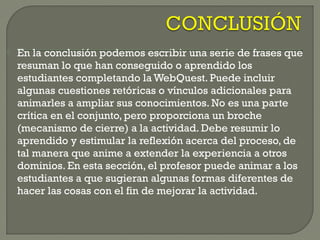  En la conclusión podemos escribir una serie de frases que
resuman lo que han conseguido o aprendido los
estudiantes completando la WebQuest. Puede incluir
algunas cuestiones retóricas o vínculos adicionales para
animarles a ampliar sus conocimientos. No es una parte
crítica en el conjunto, pero proporciona un broche
(mecanismo de cierre) a la actividad. Debe resumir lo
aprendido y estimular la reflexión acerca del proceso, de
tal manera que anime a extender la experiencia a otros
dominios. En esta sección, el profesor puede animar a los
estudiantes a que sugieran algunas formas diferentes de
hacer las cosas con el fin de mejorar la actividad.
 