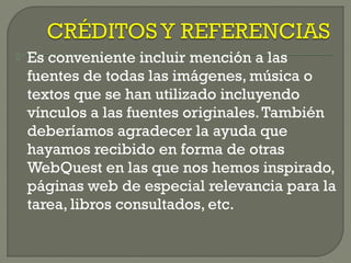  Es conveniente incluir mención a las
fuentes de todas las imágenes, música o
textos que se han utilizado incluyendo
vínculos a las fuentes originales.También
deberíamos agradecer la ayuda que
hayamos recibido en forma de otras
WebQuest en las que nos hemos inspirado,
páginas web de especial relevancia para la
tarea, libros consultados, etc.
 