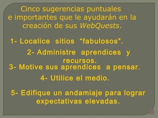 Cinco sugerencias puntuales
e importantes que le ayudarán en la
creación de sus WebQuests.
1- Localice sitios “fabulosos”.
2- Administre aprendices  y
recursos.
3- Motive sus aprendices a pensar.
4- Utilice el medio.
5- Edifique un andamiaje para lograr
expectativas elevadas.
 