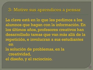 La clave está en lo que les pedimos a los
alumnos que hagan con la información. En
los últimos años, profesores creativos han
desarrollado tareas que van más allá de la
repetición, e involucran a sus estudiantes
en
la solución de problemas, en la
creatividad,
el diseño, y el raciocinio.
 
