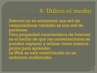  Internet no es solamente una red de
computadoras; también es una red de
personas.
 Otra propiedad característica de Internet
es el hecho de que las conversaciones se
pueden capturar y utilizar como materia
prima para aprender.
 La Web se está convirtiendo en un
ambiente multimedia.
 