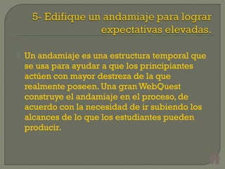  Un andamiaje es una estructura temporal que
se usa para ayudar a que los principiantes
actúen con mayor destreza de la que
realmente poseen. Una gran WebQuest
construye el andamiaje en el proceso, de
acuerdo con la necesidad de ir subiendo los
alcances de lo que los estudiantes pueden
producir.
 