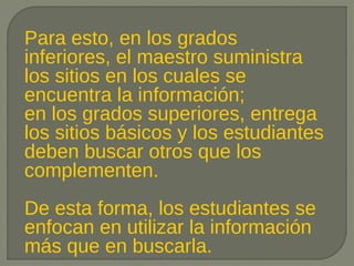 Para esto, en los grados
inferiores, el maestro suministra
los sitios en los cuales se
encuentra la información;
en los grados superiores, entrega
los sitios básicos y los estudiantes
deben buscar otros que los
complementen.
De esta forma, los estudiantes se
enfocan en utilizar la información
más que en buscarla.
 