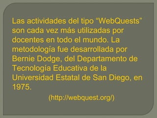 Las actividades del tipo “WebQuests”
son cada vez más utilizadas por
docentes en todo el mundo. La
metodología fue desarrollada por
Bernie Dodge, del Departamento de
Tecnología Educativa de la
Universidad Estatal de San Diego, en
1975.
(http://webquest.org/)
 