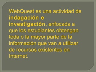 WebQuest es una actividad de
indagación e
investigación, enfocada a
que los estudiantes obtengan
toda o la mayor parte de la
información que van a utilizar
de recursos existentes en
Internet.
 