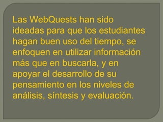 Las WebQuests han sido
ideadas para que los estudiantes
hagan buen uso del tiempo, se
enfoquen en utilizar información
más que en buscarla, y en
apoyar el desarrollo de su
pensamiento en los niveles de
análisis, síntesis y evaluación.
 