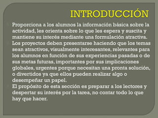  Proporciona a los alumnos la información básica sobre la
actividad, les orienta sobre lo que les espera y suscita y
mantiene su interés mediante una formulación atractiva.
 Los proyectos deben presentarse haciendo que los temas
sean atractivos, visualmente interesantes, relevantes para
los alumnos en función de sus experiencias pasadas o de
sus metas futuras, importantes por sus implicaciones
globales, urgentes porque necesitan una pronta solución,
o divertidos ya que ellos pueden realizar algo o
desempeñar un papel.
 El propósito de esta sección es preparar a los lectores y
despertar su interés por la tarea, no contar todo lo que
hay que hacer.
 