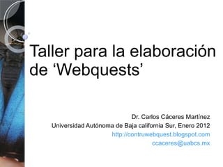 Taller para la elaboración de ‘Webquests’ Dr. Carlos Cáceres Martínez Universidad Autónoma de Baja california Sur, Enero 2012 http ://contruwebquest.blogspot.com [email_address] 