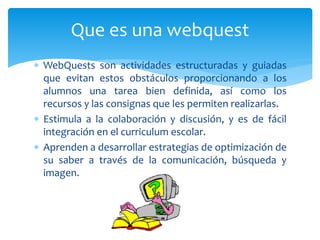  WebQuests son actividades estructuradas y guiadas
que evitan estos obstáculos proporcionando a los
alumnos una tarea bien definida, así como los
recursos y las consignas que les permiten realizarlas.
 Estimula a la colaboración y discusión, y es de fácil
integración en el curriculum escolar.
 Aprenden a desarrollar estrategias de optimización de
su saber a través de la comunicación, búsqueda y
imagen.
Que es una webquest
 