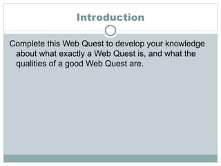 Introduction Complete this Web Quest to develop your knowledge about what exactly a Web Quest is, and what the qualities of a good Web Quest are. 
