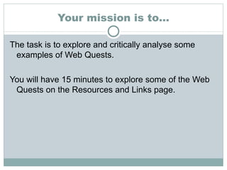 Your mission is to… The task is to explore and critically analyse some examples of Web Quests.  You will have 15 minutes to explore some of the Web Quests on the Resources and Links page. 