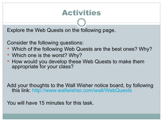 Activities Explore the Web Quests on the following page. Consider the following questions: Which of the following Web Quests are the best ones? Why? Which one is the worst? Why? How would you develop these Web Quests to make them appropriate for your class? Add your thoughts to the Wall Wisher notice board, by following this link:  http://www.wallwisher.com/wall/WebQuests You will have 15 minutes for this task. 