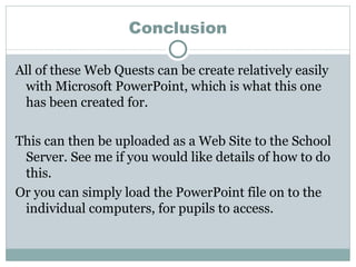 Conclusion All of these Web Quests can be create relatively easily with Microsoft PowerPoint, which is what this one has been created for. This can then be uploaded as a Web Site to the School Server. See me if you would like details of how to do this. Or you can simply load the PowerPoint file on to the individual computers, for pupils to access. 