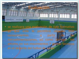 Evaluación. se realizara una evaluación de tipo formativo ya que este le permitirá obtener mas conocimientos  a partir de las retroalimentaciones, así como corregir  los errores en sus movimientos Y gestos técnicos en el deporte del futbol de salón. 