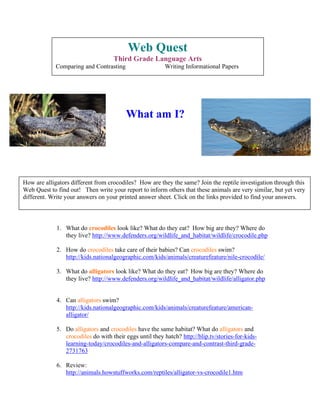 Web Quest
                                    Third Grade Language Arts
             Comparing and Contrasting                   Writing Informational Papers




                                         What am I?




How are alligators different from crocodiles? How are they the same? Join the reptile investigation through this
Web Quest to find out! Then write your report to inform others that these animals are very similar, but yet very
different. Write your answers on your printed answer sheet. Click on the links provided to find your answers.



             1. What do crocodiles look like? What do they eat? How big are they? Where do
                they live? http://www.defenders.org/wildlife_and_habitat/wildlife/crocodile.php

             2. How do crocodiles take care of their babies? Can crocodiles swim?
                http://kids.nationalgeographic.com/kids/animals/creaturefeature/nile-crocodile/

             3. What do alligators look like? What do they eat? How big are they? Where do
                they live? http://www.defenders.org/wildlife_and_habitat/wildlife/alligator.php


             4. Can alligators swim?
                http://kids.nationalgeographic.com/kids/animals/creaturefeature/american-
                alligator/

             5. Do alligators and crocodiles have the same habitat? What do alligators and
                crocodiles do with their eggs until they hatch? http://blip.tv/stories-for-kids-
                learning-today/crocodiles-and-alligators-compare-and-contrast-third-grade-
                2731763

             6. Review:
                http://animals.howstuffworks.com/reptiles/alligator-vs-crocodile1.htm
 