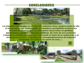 CONCLUSIONES




La creación de paisajes es un arte. No podemos tener ninguna duda de ello
  si observamos con detenimiento y verdadera sensibilidad artística los
      fantásticos diseños que los paisajistas desarrollan en jardines
   particulares, parques y espacios públicos. Se trata de una profesión
 compleja y multidisciplinaria que trasciende el tema de la vegetación y el
   verde para estructurar verdaderas conceptualizaciones de espacios
                integrales. Te invito a ser parte de esto…..
 