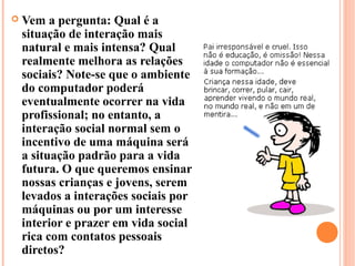    Vem a pergunta: Qual é a
    situação de interação mais
    natural e mais intensa? Qual
    realmente melhora as relações
    sociais? Note-se que o ambiente
    do computador poderá
    eventualmente ocorrer na vida
    profissional; no entanto, a
    interação social normal sem o
    incentivo de uma máquina será
    a situação padrão para a vida
    futura. O que queremos ensinar
    nossas crianças e jovens, serem
    levados a interações sociais por
    máquinas ou por um interesse
    interior e prazer em vida social
    rica com contatos pessoais
    diretos?
 