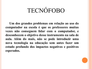 TECNÓFOBO
   Um dos grandes problemas em relação ao uso do
computador na escola é que os professores muitas
vezes não conseguem lidar com o computador, e
desconhecem o objetivo desse instrumento na sala de
aula. Além do mais, não se pode introduzir uma
nova tecnologia na educação sem antes fazer um
estudo profundo dos impactos negativos e positivos
esperados.
 