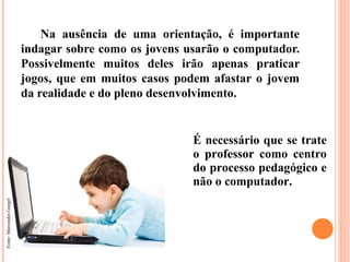 Na ausência de uma orientação, é importante
                          indagar sobre como os jovens usarão o computador.
                          Possivelmente muitos deles irão apenas praticar
                          jogos, que em muitos casos podem afastar o jovem
                          da realidade e do pleno desenvolvimento.


                                                        É necessário que se trate
                                                        o professor como centro
                                                        do processo pedagógico e
                                                        não o computador.
Fonte: Marcondes Gurgel
 