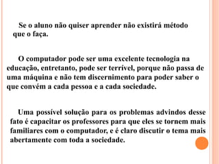 Se o aluno não quiser aprender não existirá método
 que o faça.


   O computador pode ser uma excelente tecnologia na
educação, entretanto, pode ser terrível, porque não passa de
uma máquina e não tem discernimento para poder saber o
que convém a cada pessoa e a cada sociedade.


    Uma possível solução para os problemas advindos desse
 fato é capacitar os professores para que eles se tornem mais
 familiares com o computador, e é claro discutir o tema mais
 abertamente com toda a sociedade.
 