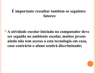 É importante ressaltar também os seguintes
                      fatores:


 A atividadeescolar iniciada no computador deve
 ser seguida no ambiente escolar, muitos jovens
 ainda não tem acesso a esta tecnologia em casa,
 caso contrário o aluno sentirá discriminado;
 