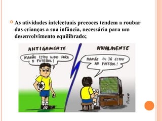    As atividades intelectuais precoces tendem a roubar
    das crianças a sua infância, necessária para um
    desenvolvimento equilibrado;
 