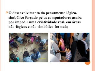 Odesenvolvimento do pensamento lógico-
simbólico forçado pelos computadores acaba
por impedir uma criatividade real, em áreas
não-lógicas e não-simbólico-formais;
 